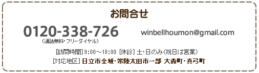 お問合せ
0120-338-726（通話無料・フリーダイヤル） winbellhoumon@gmail.com
[訪問時間] 8:30～18：30　[休診]土・日のみ（祝日は営業）　
[対応地区] 日立市全域・常陸太田市一部 大森町・真弓町